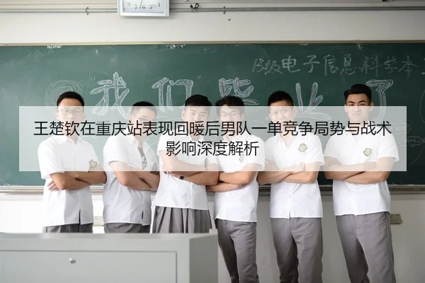 王楚钦在重庆站表现回暖后男队一单竞争局势与战术影响深度解析