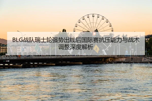 BLG战队瑞士轮强势出线后国际赛抗压能力与战术调整深度解析